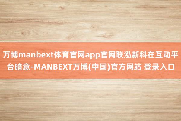 万博manbext体育官网app官网联泓新科在互动平台暗意-MANBEXT万博(中国)官方网站 登录入口