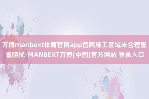 万博manbext体育官网app官网施工区域未合理配置阻扰-MANBEXT万博(中国)官方网站 登录入口