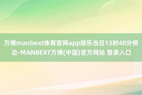 万博manbext体育官网app娱乐当日13时40分傍边-MANBEXT万博(中国)官方网站 登录入口