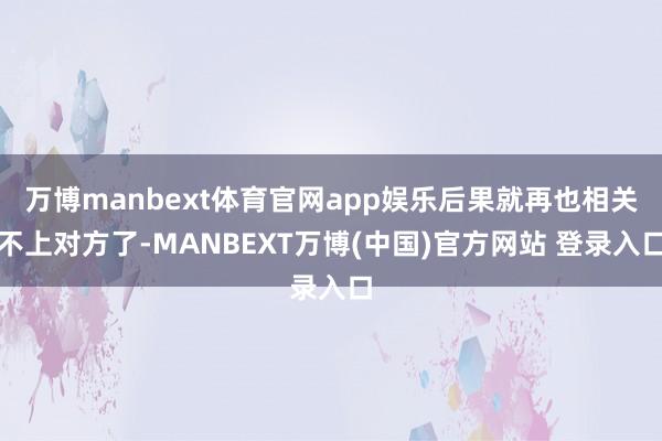万博manbext体育官网app娱乐后果就再也相关不上对方了-MANBEXT万博(中国)官方网站 登录入口