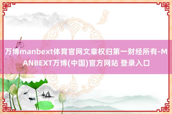 万博manbext体育官网文章权归第一财经所有-MANBEXT万博(中国)官方网站 登录入口