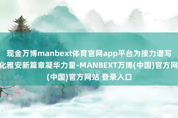现金万博manbext体育官网app平台为接力谱写中国式当代化雅安新篇章凝华力量-MANBEXT万博(中国)官方网站 登录入口