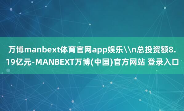 万博manbext体育官网app娱乐\n总投资额8.19亿元-MANBEXT万博(中国)官方网站 登录入口