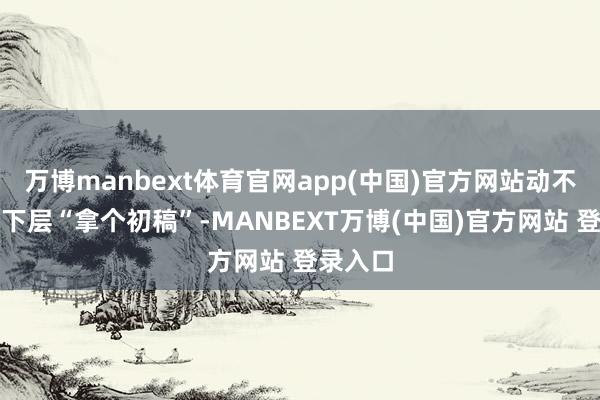 万博manbext体育官网app(中国)官方网站动不动就让下层“拿个初稿”-MANBEXT万博(中国)官方网站 登录入口