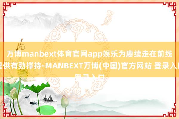 万博manbext体育官网app娱乐为赓续走在前线提供有劲撑持-MANBEXT万博(中国)官方网站 登录入口