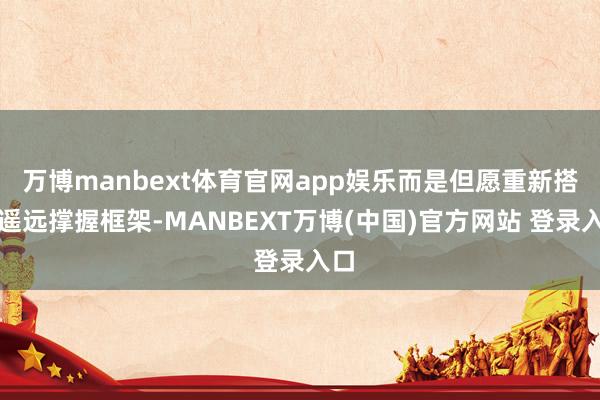 万博manbext体育官网app娱乐而是但愿重新搭建遥远撑握框架-MANBEXT万博(中国)官方网站 登录入口