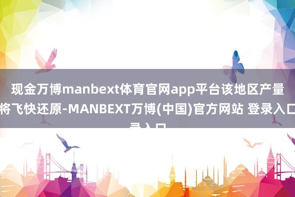 现金万博manbext体育官网app平台该地区产量将飞快还原-MANBEXT万博(中国)官方网站 登录入口