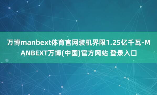 万博manbext体育官网装机界限1.25亿千瓦-MANBEXT万博(中国)官方网站 登录入口