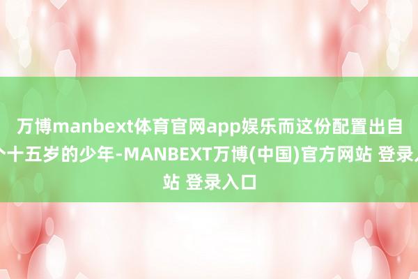 万博manbext体育官网app娱乐而这份配置出自一个十五岁的少年-MANBEXT万博(中国)官方网站 登录入口