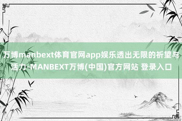 万博manbext体育官网app娱乐透出无限的祈望与活力-MANBEXT万博(中国)官方网站 登录入口