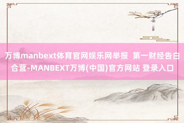 万博manbext体育官网娱乐网举报  第一财经告白合营-MANBEXT万博(中国)官方网站 登录入口