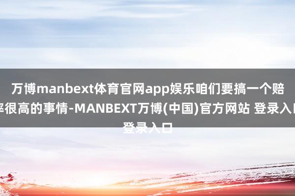 万博manbext体育官网app娱乐咱们要搞一个赔率很高的事情-MANBEXT万博(中国)官方网站 登录入口