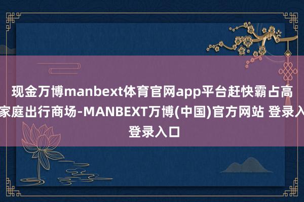现金万博manbext体育官网app平台赶快霸占高端家庭出行商场-MANBEXT万博(中国)官方网站 登录入口