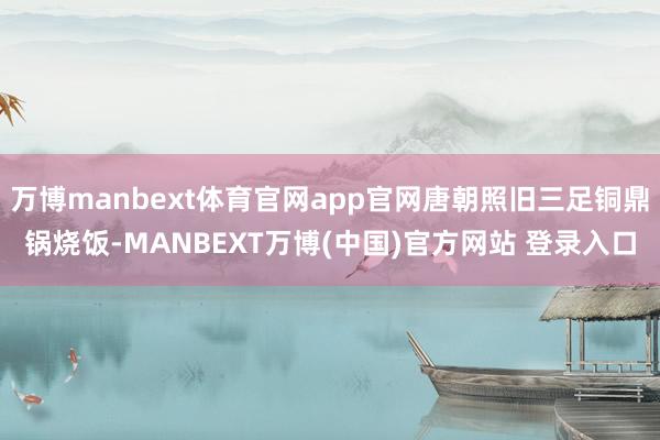 万博manbext体育官网app官网唐朝照旧三足铜鼎锅烧饭-MANBEXT万博(中国)官方网站 登录入口
