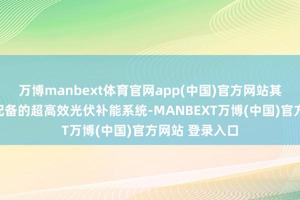万博manbext体育官网app(中国)官方网站其特色是在车顶配备的超高效光伏补能系统-MANBEXT万博(中国)官方网站 登录入口