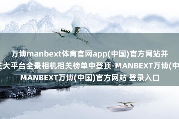 万博manbext体育官网app(中国)官方网站并在京东、天猫、抖音三大平台全景相机相关榜单中登顶-MANBEXT万博(中国)官方网站 登录入口