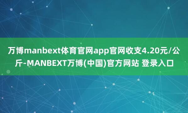 万博manbext体育官网app官网收支4.20元/公斤-MANBEXT万博(中国)官方网站 登录入口