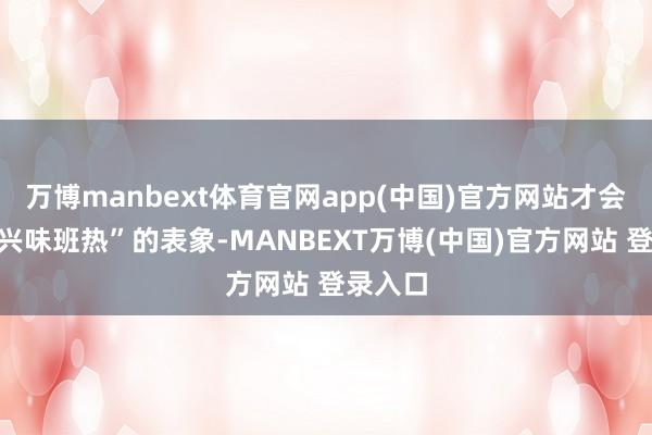 万博manbext体育官网app(中国)官方网站才会出现“兴味班热”的表象-MANBEXT万博(中国)官方网站 登录入口