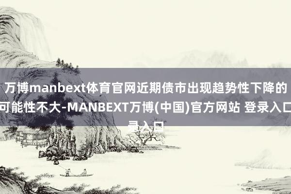 万博manbext体育官网近期债市出现趋势性下降的可能性不大-MANBEXT万博(中国)官方网站 登录入口
