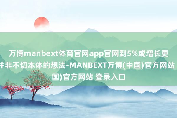 万博manbext体育官网app官网到5%或增长更多至7%并非不切本体的想法-MANBEXT万博(中国)官方网站 登录入口