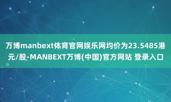 万博manbext体育官网娱乐网均价为23.5485港元/股-MANBEXT万博(中国)官方网站 登录入口