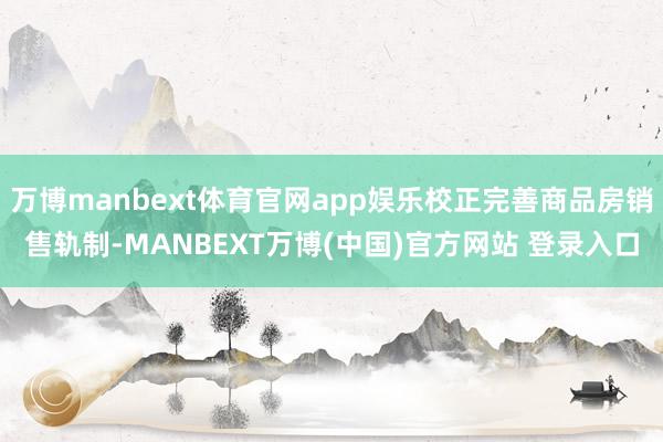 万博manbext体育官网app娱乐校正完善商品房销售轨制-MANBEXT万博(中国)官方网站 登录入口