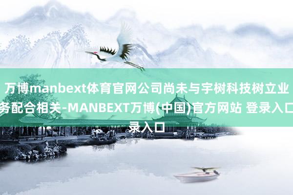 万博manbext体育官网公司尚未与宇树科技树立业务配合相关-MANBEXT万博(中国)官方网站 登录入口