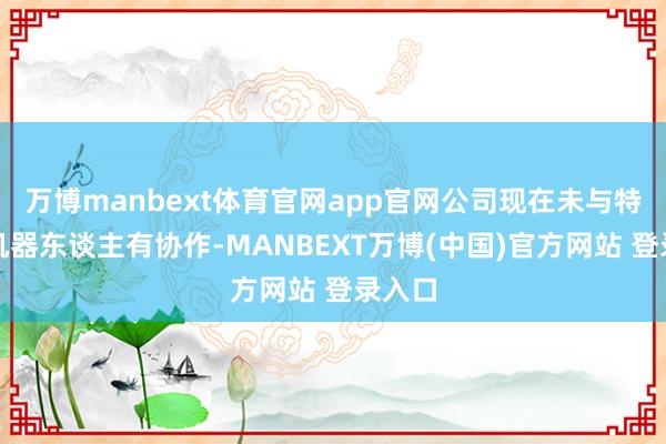 万博manbext体育官网app官网公司现在未与特斯拉机器东谈主有协作-MANBEXT万博(中国)官方网站 登录入口
