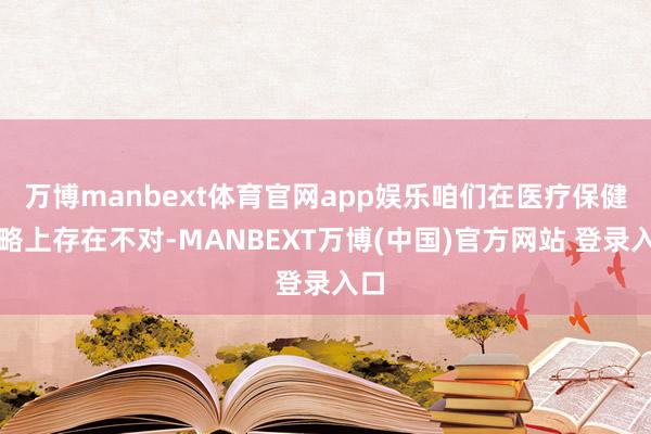 万博manbext体育官网app娱乐咱们在医疗保健战略上存在不对-MANBEXT万博(中国)官方网站 登录入口