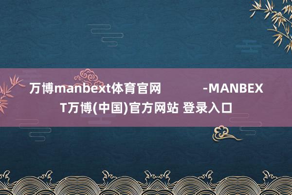 万博manbext体育官网            -MANBEXT万博(中国)官方网站 登录入口