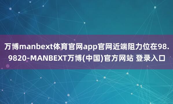 万博manbext体育官网app官网近端阻力位在98.9820-MANBEXT万博(中国)官方网站 登录入口