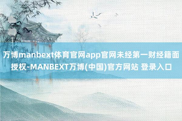 万博manbext体育官网app官网未经第一财经籍面授权-MANBEXT万博(中国)官方网站 登录入口