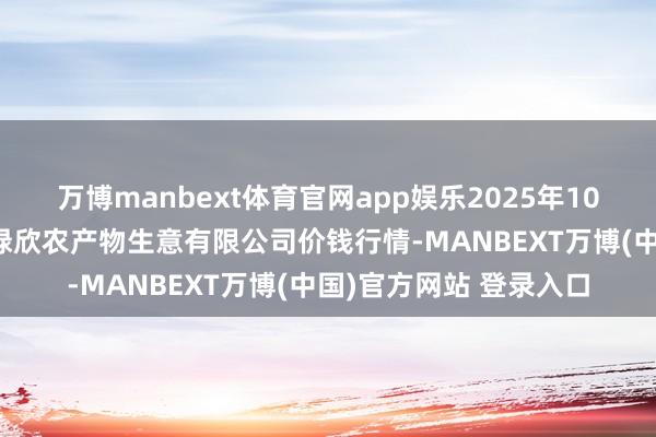 万博manbext体育官网app娱乐2025年10月16日山西省晋城市绿欣农产物生意有限公司价钱行情-MANBEXT万博(中国)官方网站 登录入口