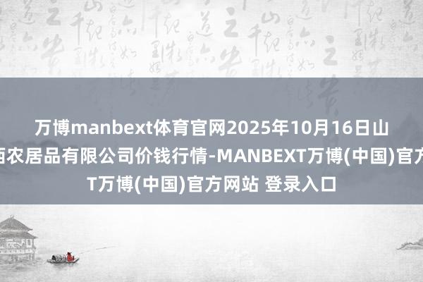 万博manbext体育官网2025年10月16日山西省太原市河西农居品有限公司价钱行情-MANBEXT万博(中国)官方网站 登录入口