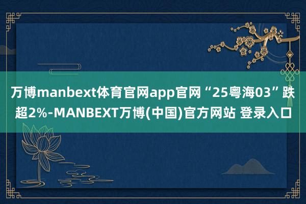 万博manbext体育官网app官网“25粤海03”跌超2%-MANBEXT万博(中国)官方网站 登录入口