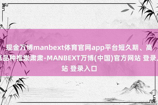 现金万博manbext体育官网app平台短久期、高档第品种推崇肃肃-MANBEXT万博(中国)官方网站 登录入口