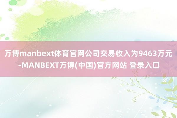 万博manbext体育官网公司交易收入为9463万元-MANBEXT万博(中国)官方网站 登录入口