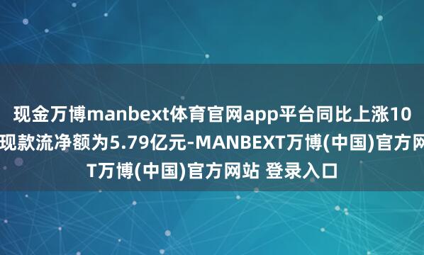 现金万博manbext体育官网app平台同比上涨107.4%；经营现款流净额为5.79亿元-MANBEXT万博(中国)官方网站 登录入口
