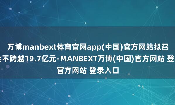 万博manbext体育官网app(中国)官方网站拟召募资金不跨越19.7亿元-MANBEXT万博(中国)官方网站 登录入口