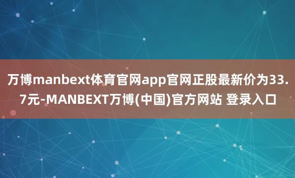 万博manbext体育官网app官网正股最新价为33.7元-MANBEXT万博(中国)官方网站 登录入口