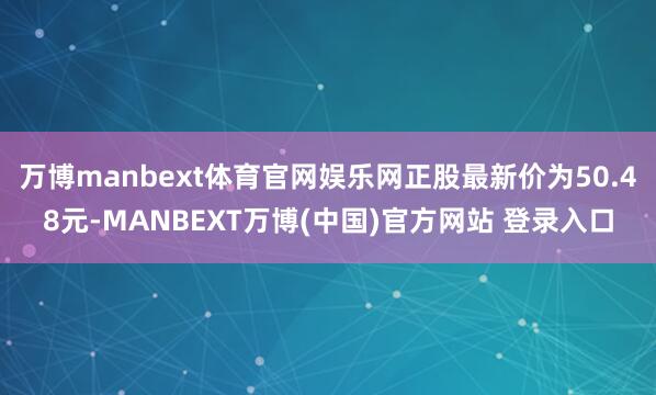 万博manbext体育官网娱乐网正股最新价为50.48元-MANBEXT万博(中国)官方网站 登录入口