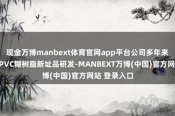 现金万博manbext体育官网app平台公司多年来捏续勤劳于PVC糊树脂新址品研发-MANBEXT万博(中国)官方网站 登录入口