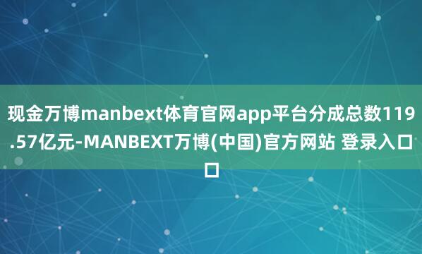 现金万博manbext体育官网app平台分成总数119.57亿元-MANBEXT万博(中国)官方网站 登录入口