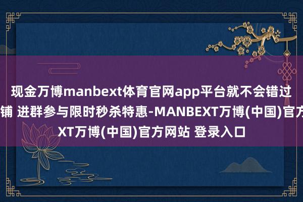 现金万博manbext体育官网app平台就不会错过推送啦~参加店铺 进群参与限时秒杀特惠-MANBEXT万博(中国)官方网站 登录入口