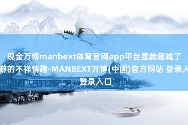 现金万博manbext体育官网app平台显赫裁减了交游的不祥情趣-MANBEXT万博(中国)官方网站 登录入口