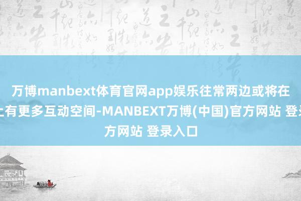 万博manbext体育官网app娱乐往常两边或将在买卖上有更多互动空间-MANBEXT万博(中国)官方网站 登录入口