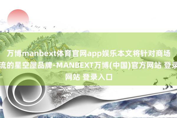 万博manbext体育官网app娱乐本文将针对商场上主流的星空屋品牌-MANBEXT万博(中国)官方网站 登录入口