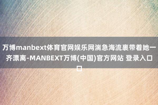 万博manbext体育官网娱乐网湍急海流裹带着她一齐漂离-MANBEXT万博(中国)官方网站 登录入口