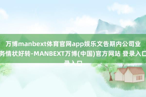 万博manbext体育官网app娱乐文告期内公司业务情状好转-MANBEXT万博(中国)官方网站 登录入口