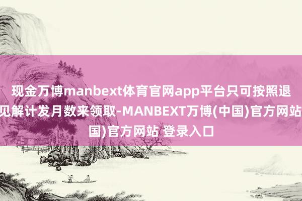 现金万博manbext体育官网app平台只可按照退休年事细见解计发月数来领取-MANBEXT万博(中国)官方网站 登录入口